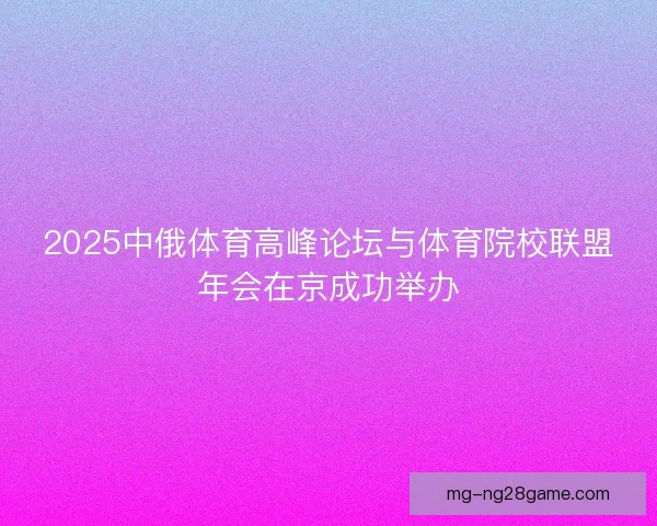 2025中俄体育高峰论坛与体育院校联盟年会在京成功举办