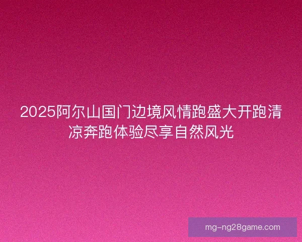 2025阿尔山国门边境风情跑盛大开跑清凉奔跑体验尽享自然风光
